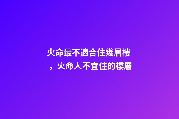 火命最不適合住幾層樓，火命人不宜住的樓層
